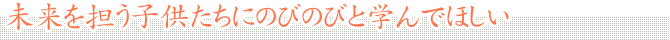 未来を担う子供たちにのびのびと学んでほしい
